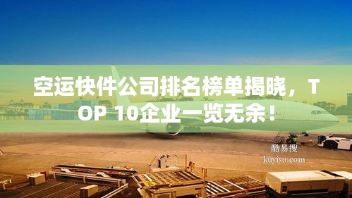空运快件公司排名榜单揭晓,TOP 10企业一览无余!