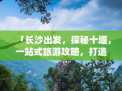 「长沙出发,探秘十堰,一站式旅游攻略,打造完美行程」