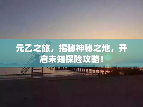 元乙之旅,揭秘神秘之地,开启未知探险攻略!
