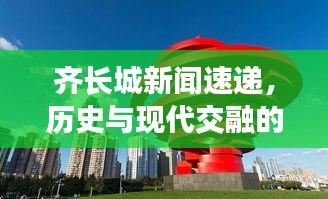 齐长城新闻速递,历史与现代交融的壮丽画卷,交相辉映瞩目之处